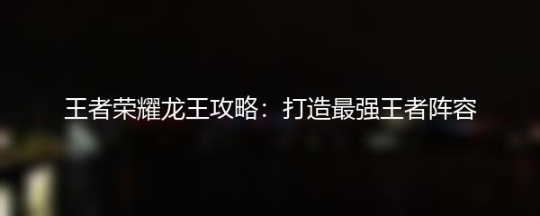 王者荣耀龙王攻略：打造最强王者阵容