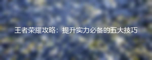 王者荣耀攻略：提升实力必备的五大技巧