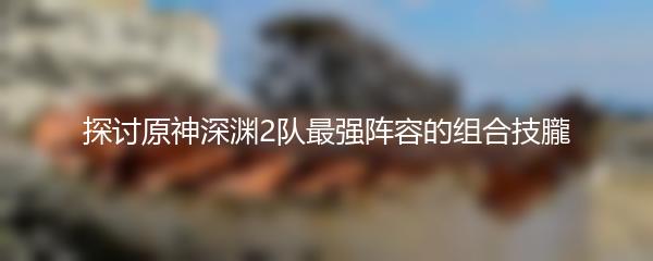 探讨原神深渊2队最强阵容的组合技朧