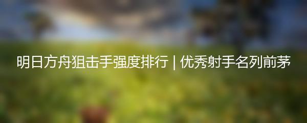 明日方舟狙击手强度排行 | 优秀射手名列前茅