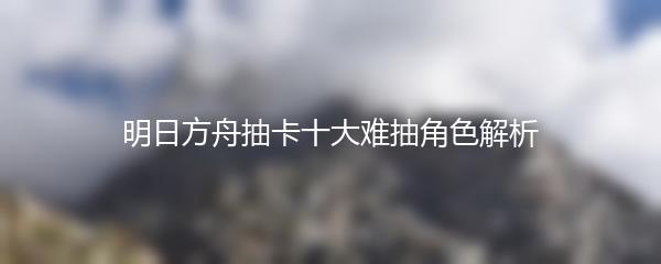 明日方舟抽卡十大难抽角色解析