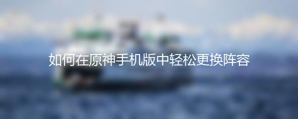 如何在原神手机版中轻松更换阵容