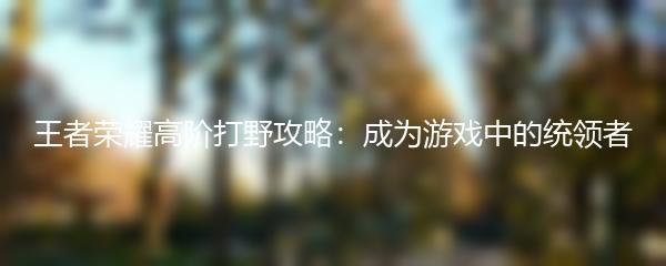王者荣耀高阶打野攻略：成为游戏中的统领者