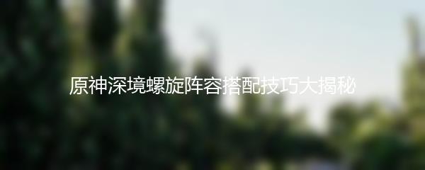 原神深境螺旋阵容搭配技巧大揭秘