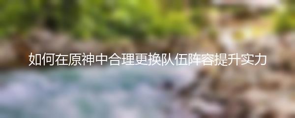 如何在原神中合理更换队伍阵容提升实力