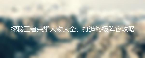 探秘王者荣耀人物大全，打造终极阵容攻略