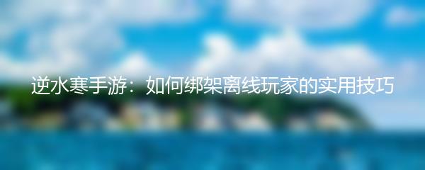 逆水寒手游：如何绑架离线玩家的实用技巧
