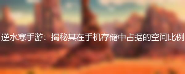 逆水寒手游：揭秘其在手机存储中占据的空间比例