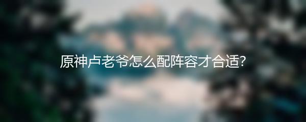 原神卢老爷怎么配阵容才合适？