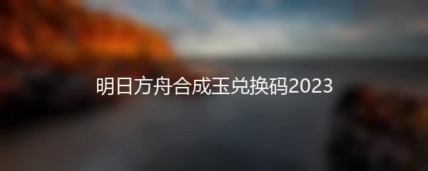 明日方舟合成玉兑换码2023