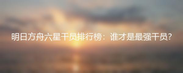 明日方舟六星干员排行榜：谁才是最强干员？