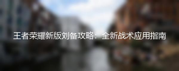 王者荣耀新版刘备攻略：全新战术应用指南