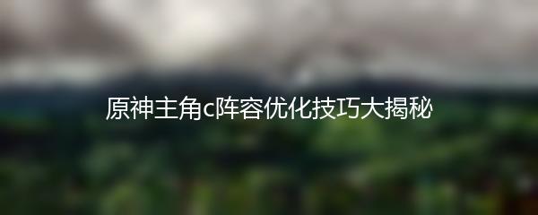 原神主角c阵容优化技巧大揭秘