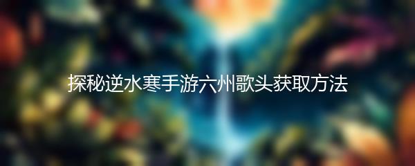 探秘逆水寒手游六州歌头获取方法