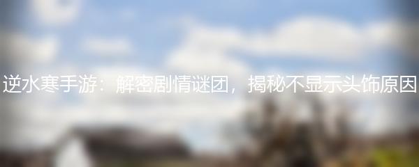 逆水寒手游：解密剧情谜团，揭秘不显示头饰原因