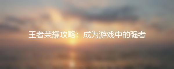 王者荣耀攻略：成为游戏中的强者