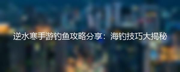 逆水寒手游钓鱼攻略分享：海钓技巧大揭秘