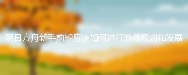 明日方舟新手前期应该如何进行游戏规划和发展