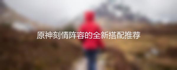 原神刻情阵容的全新搭配推荐