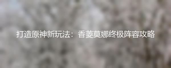 打造原神新玩法：香菱莫娜终极阵容攻略