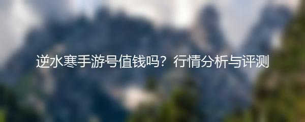 逆水寒手游号值钱吗？行情分析与评测