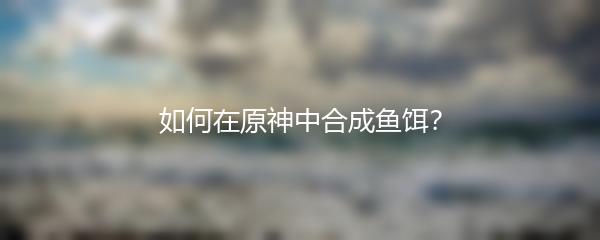 如何在原神中合成鱼饵？