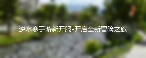 逆水寒手游新开服-开启全新冒险之旅