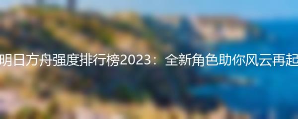 明日方舟强度排行榜2023：全新角色助你风云再起
