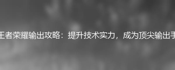 王者荣耀输出攻略：提升技术实力，成为顶尖输出手