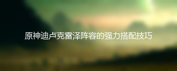 原神迪卢克雷泽阵容的强力搭配技巧