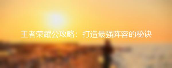 王者荣耀公攻略：打造最强阵容的秘诀