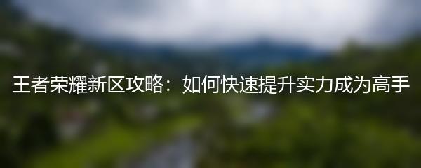王者荣耀新区攻略：如何快速提升实力成为高手