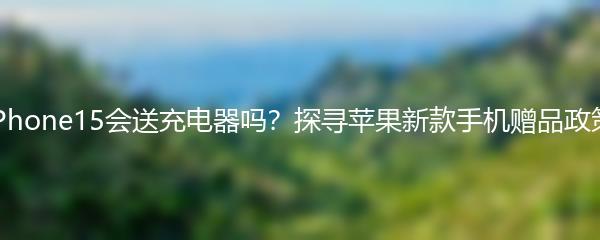 iPhone15会送充电器吗？探寻苹果新款手机赠品政策