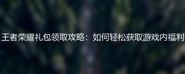 王者荣耀礼包领取攻略：如何轻松获取游戏内福利