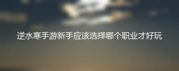 逆水寒手游新手应该选择哪个职业才好玩