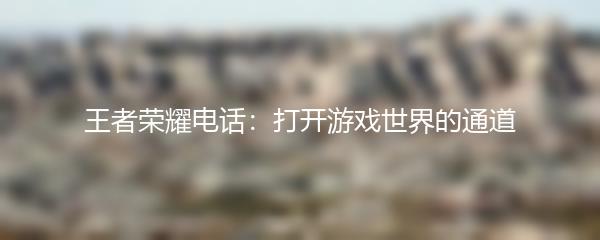 王者荣耀电话：打开游戏世界的通道