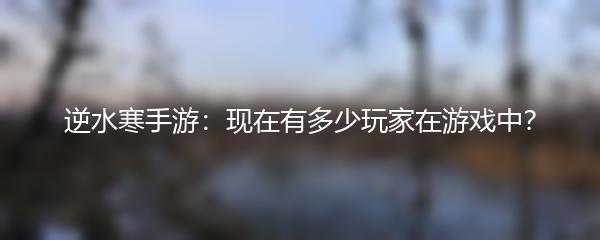 逆水寒手游：现在有多少玩家在游戏中？