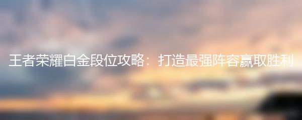 王者荣耀白金段位攻略：打造最强阵容赢取胜利