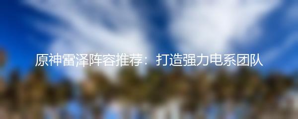  原神雷泽阵容推荐：打造强力电系团队 
