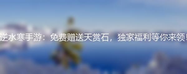 逆水寒手游：免费赠送天赏石，独家福利等你来领！