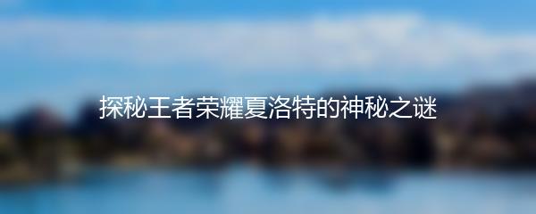 探秘王者荣耀夏洛特的神秘之谜