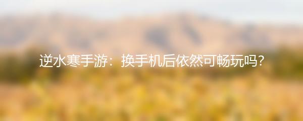 逆水寒手游：换手机后依然可畅玩吗？