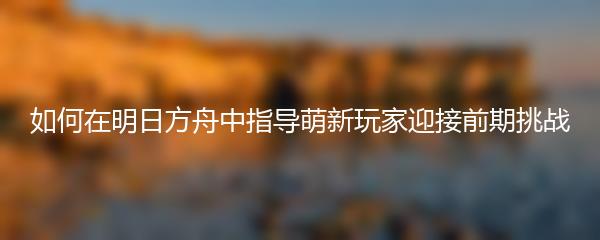 如何在明日方舟中指导萌新玩家迎接前期挑战