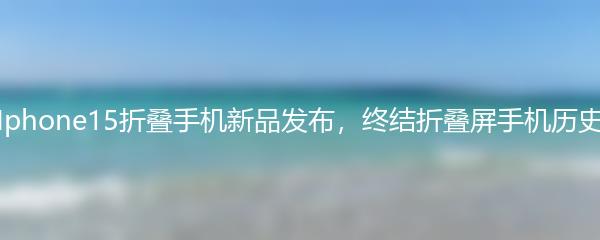 Iphone15折叠手机新品发布，终结折叠屏手机历史