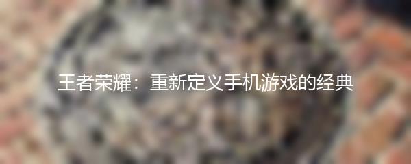 王者荣耀：重新定义手机游戏的经典