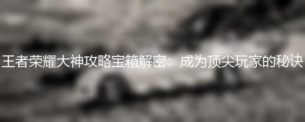 王者荣耀大神攻略宝箱解密：成为顶尖玩家的秘诀