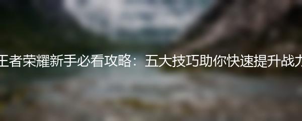 王者荣耀新手必看攻略：五大技巧助你快速提升战力