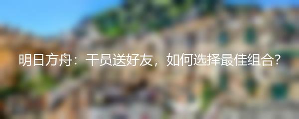 明日方舟：干员送好友，如何选择最佳组合？