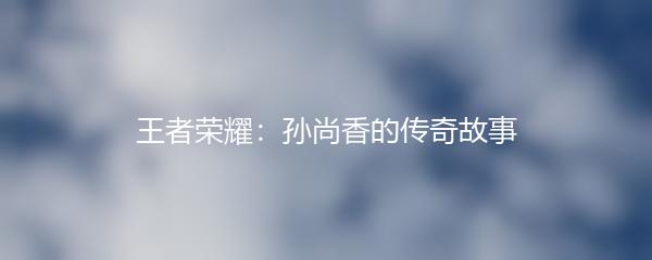 王者荣耀：孙尚香的传奇故事