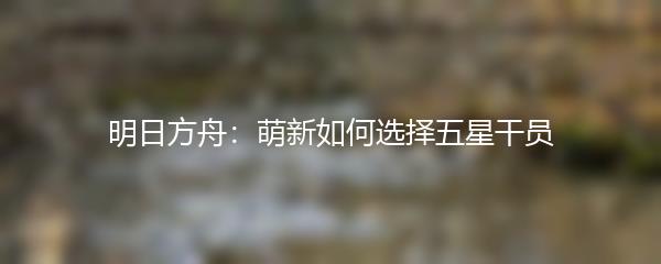 明日方舟：萌新如何选择五星干员